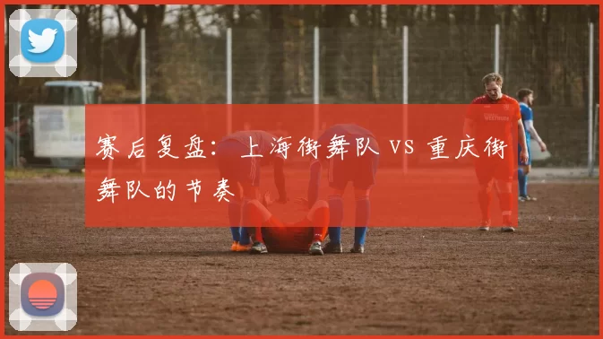 赛后复盘：上海街舞队 vs 重庆街舞队的节奏