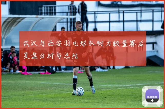 武汉与西安羽毛球队耐力较量赛后复盘分析与总结