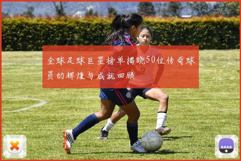 全球足球巨星榜单揭晓50位传奇球员的辉煌与成就回顾