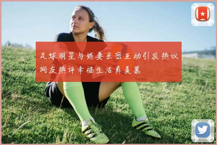 足球明星与娇妻亲密互动引发热议网友热评幸福生活真羡慕