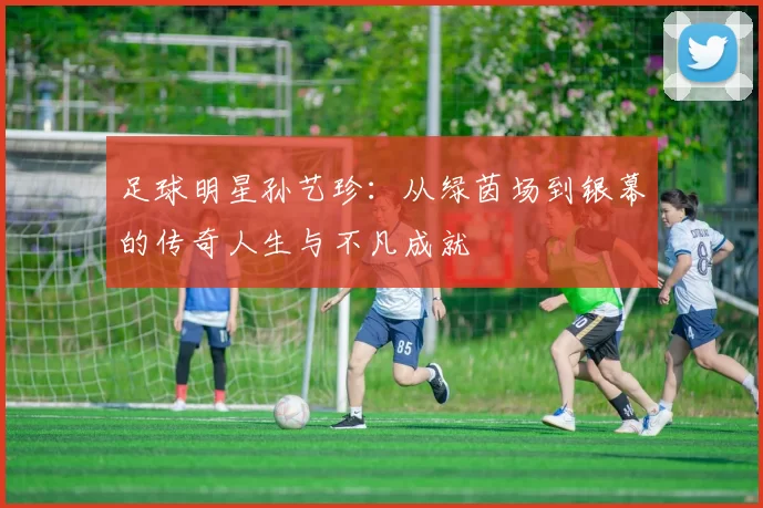 足球明星孙艺珍：从绿茵场到银幕的传奇人生与不凡成就