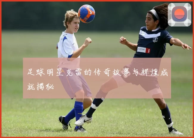 足球明星克雷的传奇故事与辉煌成就揭秘