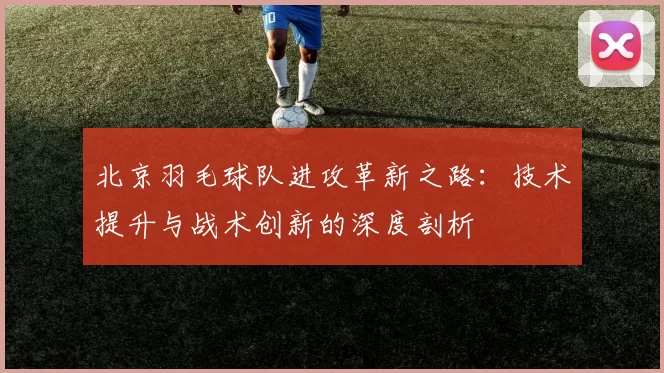 北京羽毛球队进攻革新之路：技术提升与战术创新的深度剖析