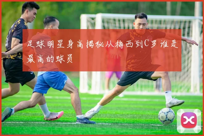 足球明星身高揭秘从梅西到C罗谁是最高的球员