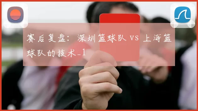赛后复盘：深圳篮球队 vs 上海篮球队的技术_1
