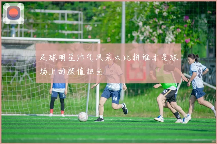 足球明星帅气风采大比拼谁才是球场上的颜值担当