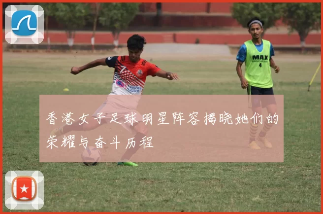 香港女子足球明星阵容揭晓她们的荣耀与奋斗历程